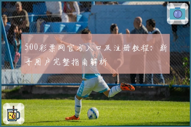 500彩票网官方入口及注册教程：新手用户完整指南解析