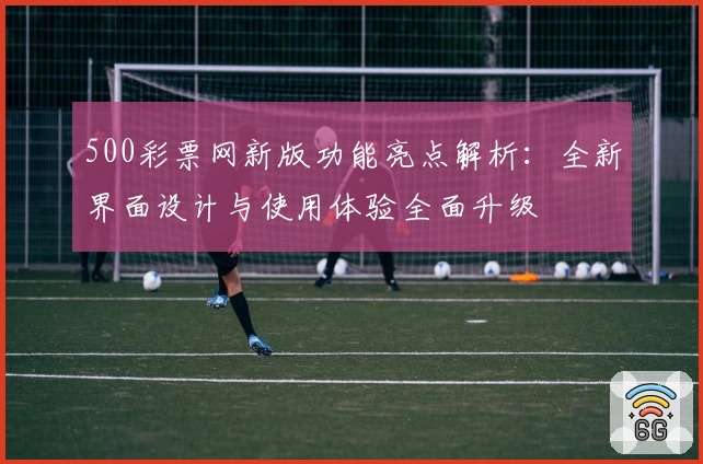 500彩票网新版功能亮点解析：全新界面设计与使用体验全面升级