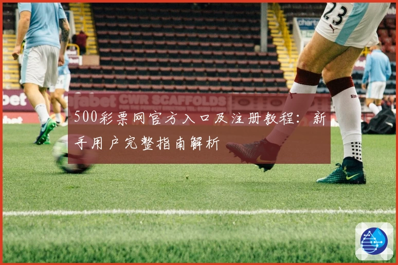 500彩票网官方入口及注册教程：新手用户完整指南解析