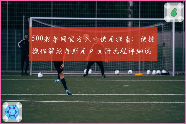 500彩票网官方入口使用指南：便捷操作解读与新用户注册流程详细说明