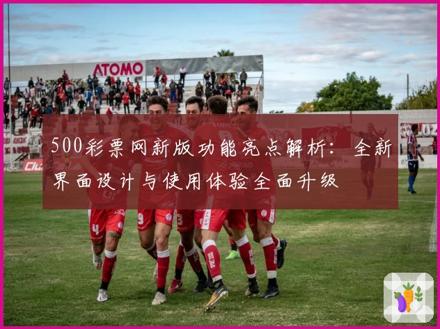 500彩票网新版功能亮点解析：全新界面设计与使用体验全面升级